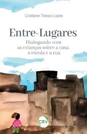 Entre–lugares: Dialogando com as crianças sobre a casa, a escola e a rua – Cristiane Theiss Lopes