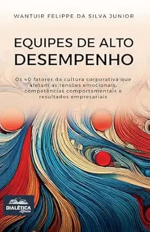 Equipes de Alto Desempenho: os 40 fatores da cultura corporativa que afetam as tensões emocionais, competências comportamentais (soft skills) e resultados empresariais – Wantuir Felippe da Silva Junior