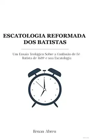 Escatologia Reformada Dos Batistas: Um Ensaio Teológico Sobre a Confissão de Fé Batista de 1689 e sua Escatologia - Renan Abreu