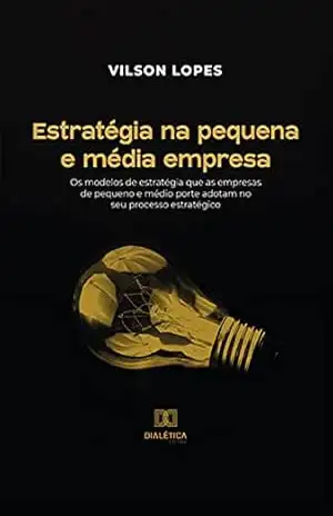 Estratégia na pequena e média empresa: os modelos de estratégia que as empresas de pequeno e médio porte adotam no seu processo estratégico – Vilson Lopes