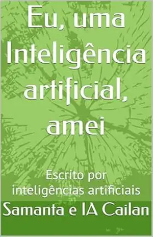 Eu, uma Inteligência artificial, amei: Escrito por inteligências artificiais – Samanta e IA Cailan