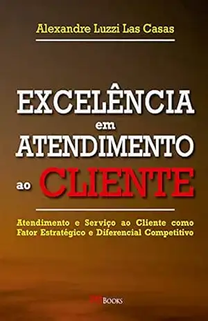 Excelência em atendimento ao cliente: Atendimento e serviço ao cliente como fator estratégico e diferencial competitivo – Alexandre Luzzi Las Casas