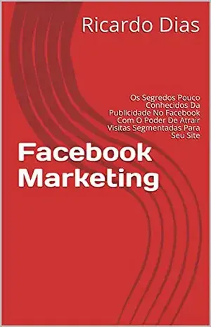 Facebook Marketing: Os Segredos Pouco Conhecidos Da Publicidade No Facebook Com O Poder De Atrair Visitas Segmentadas Para Seu Site - Ricardo Dias