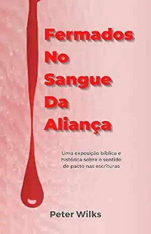 Fermados No Sangue Da Aliança: Uma Exposição biblica e histórica sobre o sentido de pacts nas escrituras – Peter Wilks
