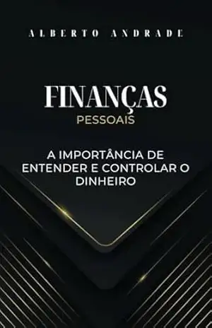 Finanças Pessoais – A importância de entender e controlar o dinheiro: Caminho para a Liberdade Financeira – Alberto  Andrade
