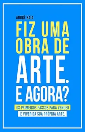 Fiz uma obra de arte. E agora?: Os primeiros passos para vender e viver da sua própria arte. – André Baía