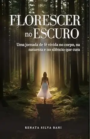 Florescer no Escuro: Uma jornada de fé vivida no corpo, na natureza e no silêncio que cura. – Renata  Silva Bani