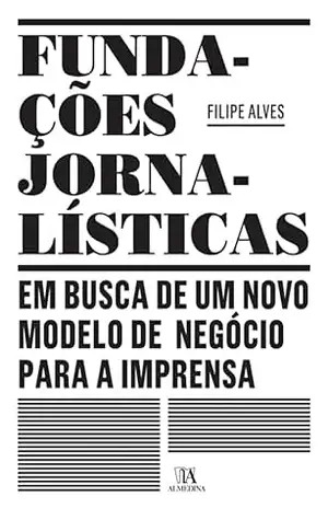 Fundações Jornalísticas: em busca de um novo modelo de negócio para a Imprensa – Filipe Alves