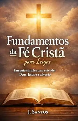Fundamentos da Fé Cristã para Leigos: Um guia simples e acolhedor para entender Deus, Jesus, a salvação e a vida cristã – J. Santos