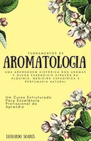 FUNDAMENTOS DE AROMATOLOGIA: Uma Abordagem Histórica dos Aromas e Óleos Essenciais Através da Alquimia, Medicina Espagírica e Perfumaria Natural – Um Curso Estruturado – Leonardo  Soares
