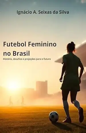 Futebol Feminino no Brasil: História, Desafios e Projeções para o Futuro – Ignácio A. Seixas da Silva