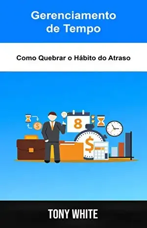 Gerenciamento de Tempo: Como Quebrar o Hábito do Atraso: Um Modelo para uma Melhor Gestão de Tempo - Tony White