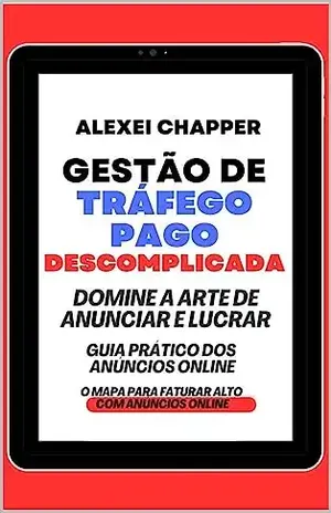 GESTÃO DE TRÁFEGO PAGO DESCOMPLICADA: A ARTE DE ANUNCIAR E LUCRAR. GUIA PRÁTICO DOS ANÚNCIOS ONLINE. O MAPA PARA FATURAR ALTO COM ANÚNCIOS ONLINE – Alexei Chapper