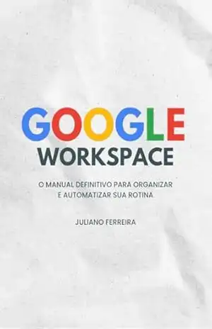 GOOGLE WORKSPACE: O Manual Definitivo para Organizar e Automatizar sua Rotina – Juliano Ferreira