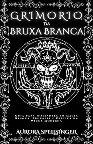 Grimório Da Bruxa Branca: Guia para Iniciantes em Magia Branca, Bruxaria e Prática da Wicca Moderna – Aurora Spellsinger