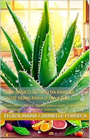 GUIA BÁSICO DO USO DA BABOSA (ALOE VERA) PARA O DIA A DIA: Como usar a babosa: receitas para a saúde, para a beleza e culinárias; – Como plantar babosa em casa - ELOIZA MARIA  CARNIELLE FONSECA