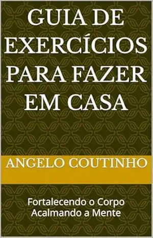 Guia de Exercícios para Fazer em Casa: Fortalecendo o Corpo Acalmando a Mente (“Controle Natural da Ansiedade” – Redescubra o Equilíbrio com Simplicidade e Autocuidado) – ANGELO COUTINHO