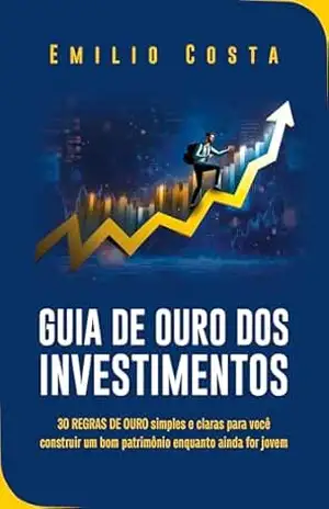 Guia de Ouro dos Investimentos: 30 REGRAS DE OURO simples e claras para você construir um bom patrimônio enquanto ainda for jovem – Emilio Costa