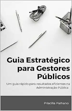Guia Estratégico para Gestores Públicos: Um guia rápido para resultados eficientes na Administração Pública – Priscilla Palhano