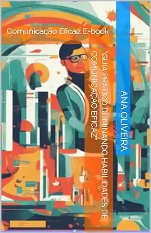 “Guia Pratico Dominando Habilidades de Comunicação Eficaz”: Comunicação Eficaz E–book – Ana Oliveira