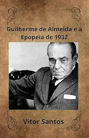 Guilherme de Almeida e a Epopeia de 1932: A Vida, a Paixão Paulistana e o Legado de um Visionário em Tempos de Guerra. – Vitor Santos