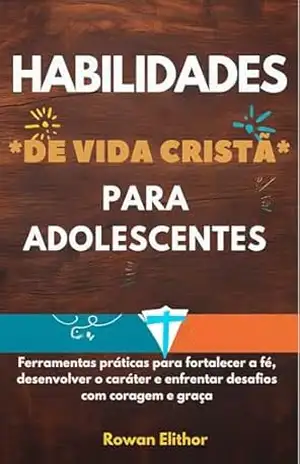 HABILIDADES DE VIDA CRISTÃ PARA ADOLESCENTES: Ferramentas práticas para fortalecer a fé, desenvolver o caráter e enfrentar desafios com coragem e graça – Rowan Elithor