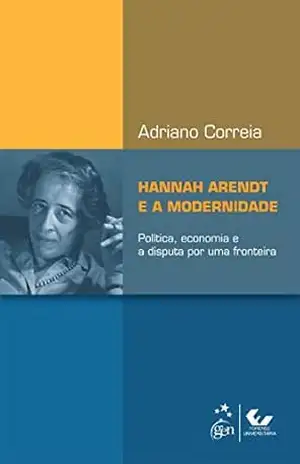 Hannah Arendt e a Modernidade – Política, Economia e a Disputa por uma Fronteira - Adriano Correia
