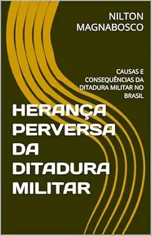 HERANÇA PERVERSA DA DITADURA MILITAR: CAUSAS E CONSEQUÊNCIAS DA DITADURA MILITAR NO BRASIL – NILTON MAGNABOSCO