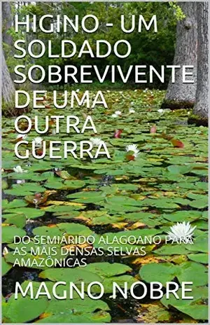 HIGINO – UM SOLDADO SOBREVIVENTE DE UMA OUTRA GUERRA: DO SEMIÁRIDO ALAGOANO PARA AS MAIS DENSAS SELVAS AMAZÔNICAS – MAGNO  NOBRE