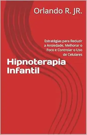 Hipnoterapia Infantil: Estratégias para Reduzir a Ansiedade, Melhorar o Foco e Controlar o Uso de Celulares – Orlando R. JR.