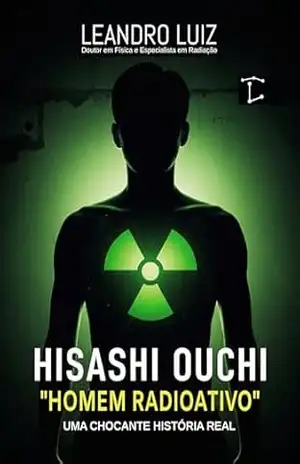 Hisashi Ouchi: A Chocante História Real do Homem Mais Radioativo do Mundo: Tokaimura 1999: 83 Dias de Luta Contra os Efeitos da Radiação (Fatos Reais Livro 3) – Leandro Luiz