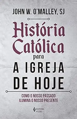 História católica para a Igreja de hoje: Como o nosso passado ilumina o nosso presente – John W. O’Malley