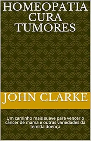 Homeopatia cura tumores: Um caminho mais suave para vencer o câncer de mama e outras variedades da temida doença – John Clarke