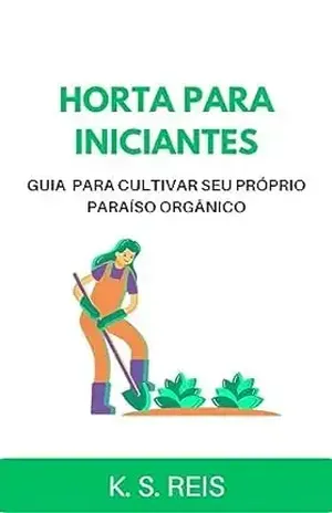 HORTA PARA INICIANTES: GUIA PARA CULTIVAR SEU PRÓPRIO PARAÍSO ORGÂNICO – K.S. Reis
