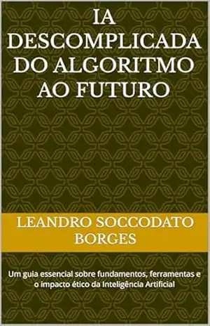 IA descomplicada do Algoritmo ao Futuro: Um guia essencial sobre fundamentos, ferramentas e o impacto ético da Inteligência Artificial – Leandro Soccodato Borges