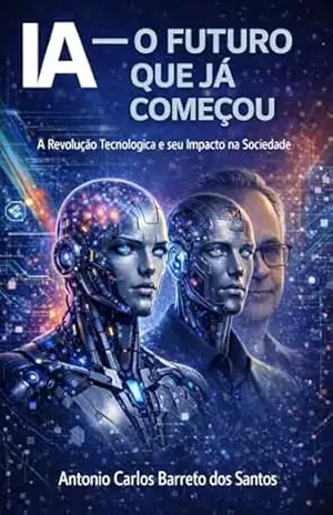 IA – O FUTURO QUE JÁ COMEÇOU: A Revolução Tecnológica e Seu Impacto na Sociedade (IA – TECNOLOGIAS E FUTURO DA HUMANIDADE) – ANTONIO CARLOS BARRETO DOS SANTOS