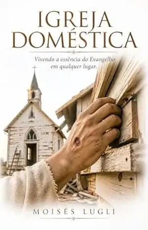 Igreja Doméstica: Vivendo a essência do Evangelho em qualquer lugar – Moisés Lugli