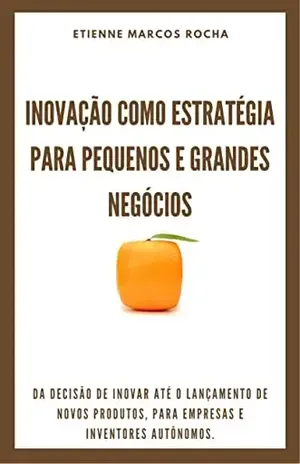 INOVAÇÃO COMO ESTRATÉGIA PARA PEQUENOS E GRANDES NEGÓCIOS: Da decisão de inovar até o lançamento de novos produtos, para empresas e inventores autônomos. - Etienne M. Rocha