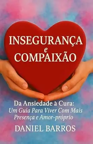 Insegurança e Compaixão: Da Ansiedade à Cura: Um Guia Para Viver Com Mais Presença e Amor–próprio – Daniel Barros