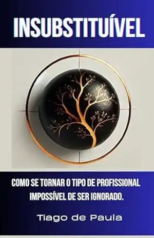 INSUBSTITUÍVEL: Como se tornar o tipo de profissional impossível de ser ignorado. – TIAGO DE PAULA