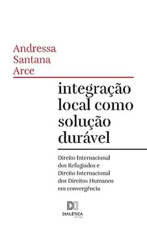 Integração local como solução durável: Direito Internacional dos Refugiados e Direito Internacional dos Direitos Humanos em convergência - Andressa Santana Arce