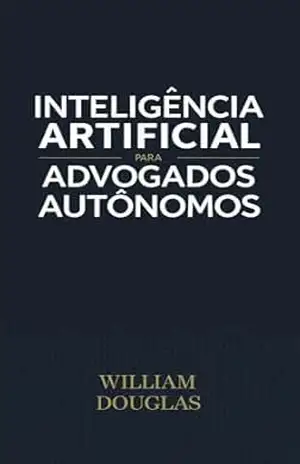 Inteligência Artificial para Advogados Autônomos: Como Reduzir 4 Horas de Peticionamento para 15 Minutos Usando IA — Sem Ferir a Ética e Mantendo o Controle Total do seu Escritório – William Douglas