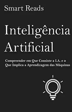 Inteligência Artificial: Compreender em Que Consiste a I.A. e o Que Implica a Aprendizagem das Máquinas - Smart Reads