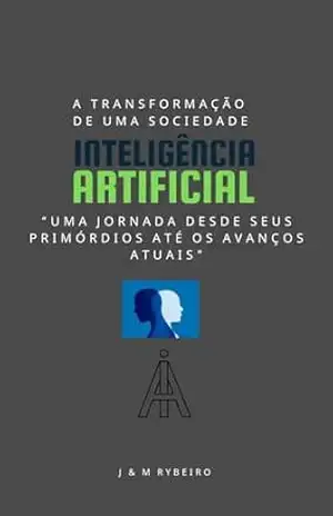 Inteligência Artificial – “Uma Jornada desde seus Primórdios até os Avanços Atuais”: Inteligência Artificial A Transformação de Uma Sociedade – Marcus Rybeiro