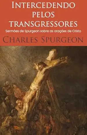 Intercedendo pelos transgressores: Sermões de Spurgeon sobre as orações de Cristo – Charles Haddon Spurgeon