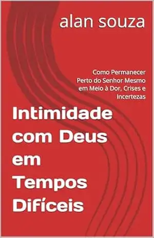 Intimidade com Deus em Tempos Difíceis: Como Permanecer Perto do Senhor Mesmo em Meio à Dor, Crises e Incertezas – alan souza
