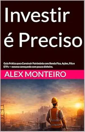 Investir é Preciso: Guia Prático para Construir Patrimônio com Renda Fixa, Ações, FIIs e ETFs — mesmo começando com pouco dinheiro. - Alex Monteiro