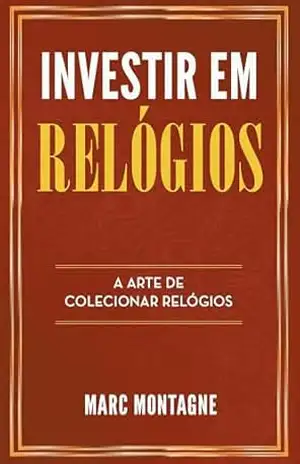 Investir em Relógios: A Arte de Colecionar Relógios - Marc Montagne