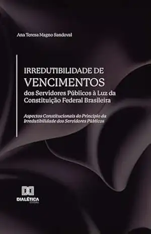 Irredutibilidade de Vencimentos dos Servidores Públicos à Luz da Constituição Federal Brasileira: aspectos constitucionais do Princípio da Irredutibilidade dos Servidores Públicos – Ana Teresa Magno Sandoval