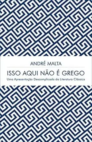 Isso Aqui Não É Grego: Uma Apresentação Descomplicada da Literatura Clássica – ANDRÉ MALTA